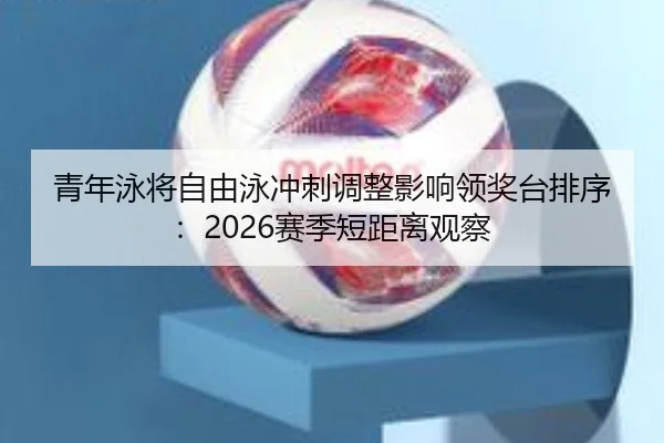 青年泳将自由泳冲刺调整影响领奖台排序：2026赛季短距离观察